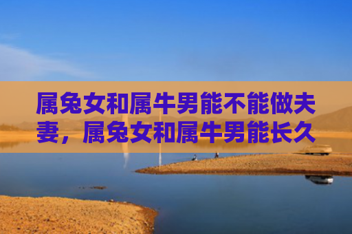 属兔女和属牛男能不能做夫妻，属兔女和属牛男能长久吗