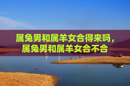 属兔男和属羊女合得来吗，属兔男和属羊女合不合
