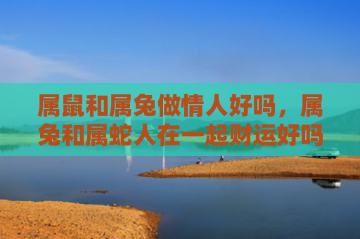 属鼠和属兔做情人好吗，属兔和属蛇人在一起财运好吗