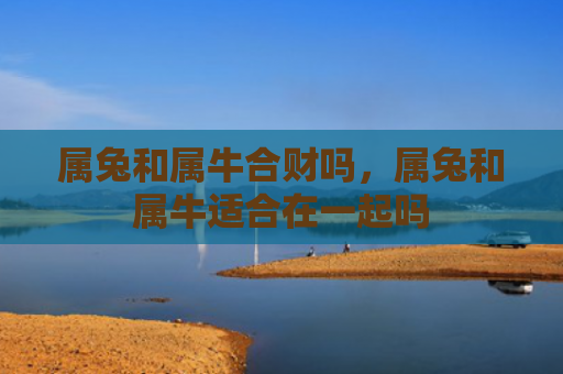 属兔和属牛合财吗，属兔和属牛适合在一起吗
