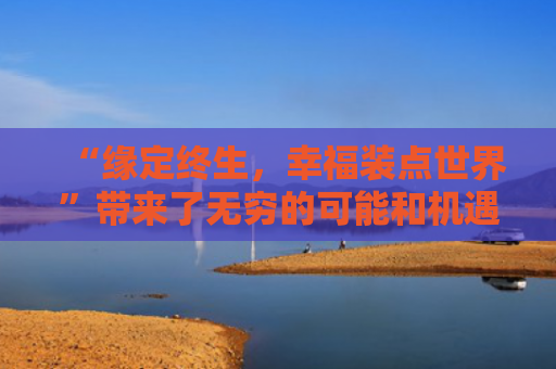 “缘定终生，幸福装点世界”带来了无穷的可能和机遇