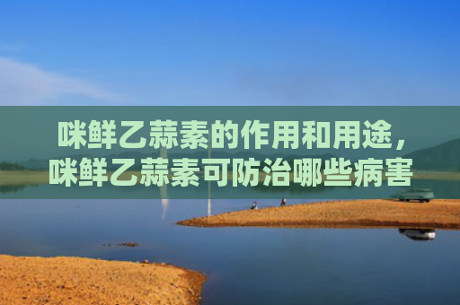 咪鲜乙蒜素的作用和用途，咪鲜乙蒜素可防治哪些病害（病害防治用途）