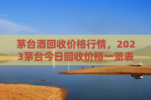 茅台酒回收价格行情，2023茅台今日回收价格一览表（回收茅台酒茅台）