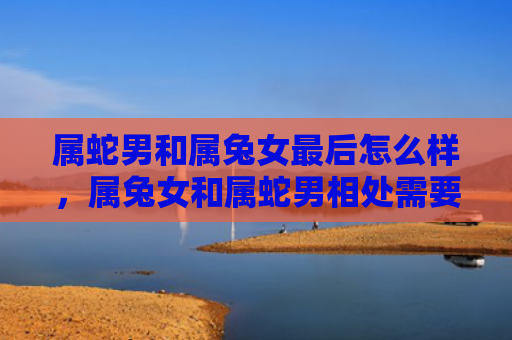 属蛇男和属兔女最后怎么样，属兔女和属蛇男相处需要注意什么