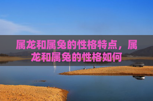 属龙和属兔的性格特点，属龙和属兔的性格如何