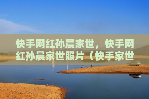 快手网红孙晨家世，快手网红孙晨家世照片（快手家世照片）