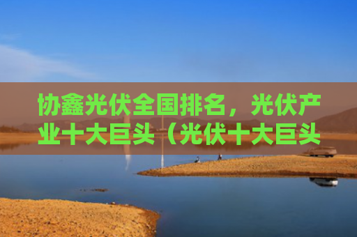 协鑫光伏全国排名，光伏产业十大巨头（光伏十大巨头）