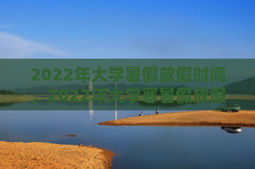 2022年大学暑假放假时间，2022年大学寒暑假放假时间（放假时间大学）