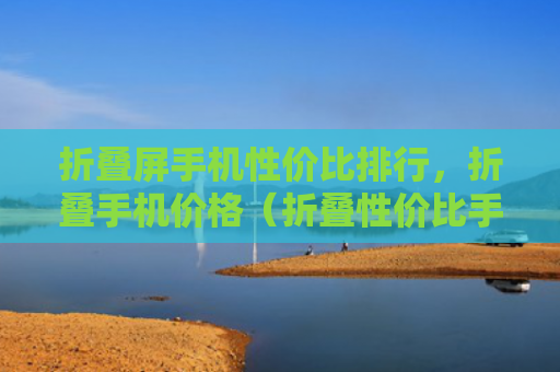 折叠屏手机性价比排行，折叠手机价格（折叠性价比手机价格）