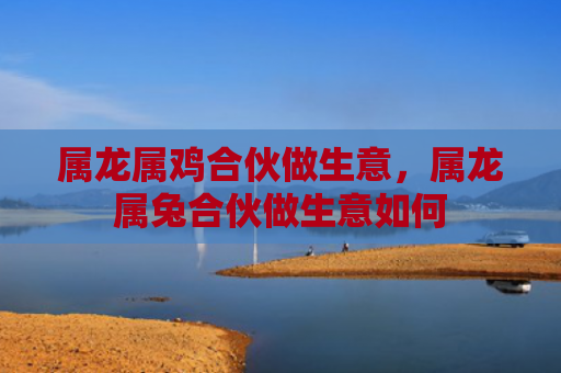 属龙属鸡合伙做生意，属龙属兔合伙做生意如何