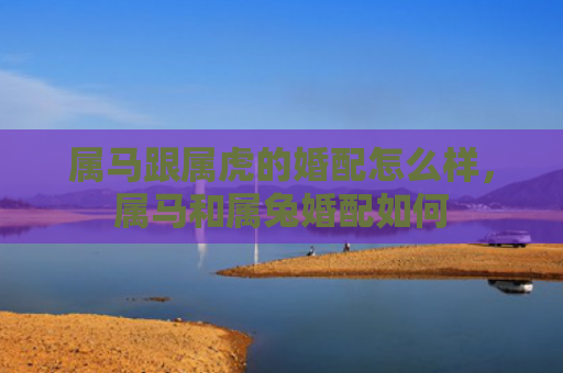 属马跟属虎的婚配怎么样，属马和属兔婚配如何