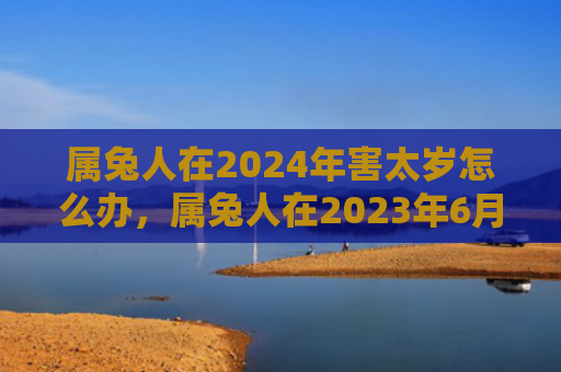 属兔人在2024年害太岁怎么办，属兔人在2023年6月运势如何