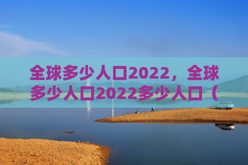 全球多少人口2022，全球多少人口2022多少人口（人口全球）