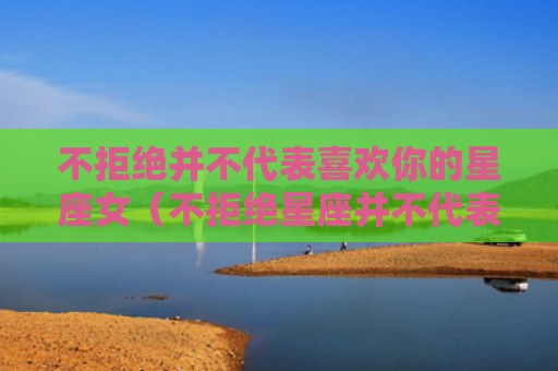不拒绝并不代表喜欢你的星座女（不拒绝星座并不代表）