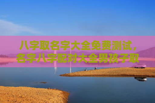 八字取名字大全免费测试，名字八字配对大全男孩子取名