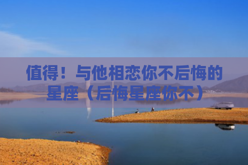 值得！与他相恋你不后悔的星座（后悔星座你不）