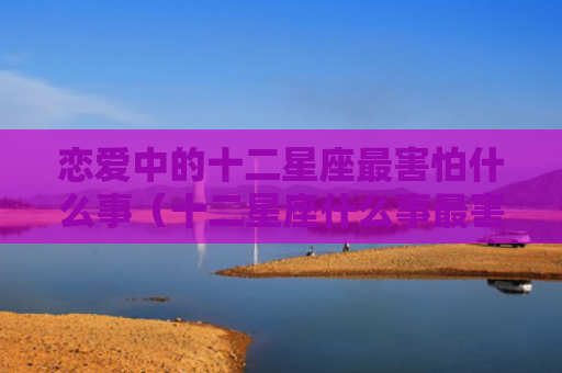 恋爱中的十二星座最害怕什么事（十二星座什么事最害怕）
