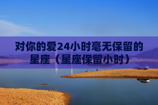 对你的爱24小时毫无保留的星座（星座保留小时）