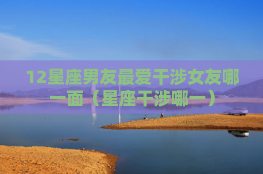 12星座男友最爱干涉女友哪一面（星座干涉哪一）