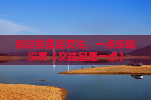 和这些星座交往，一点乐趣没有（交往星座一点）