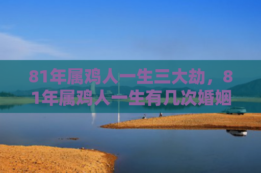 81年属鸡人一生三大劫，81年属鸡人一生有几次婚姻