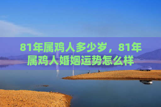 81年属鸡人多少岁，81年属鸡人婚姻运势怎么样
