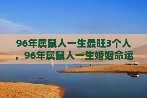 96年属鼠人一生最旺3个人，96年属鼠人一生婚姻命运如何
