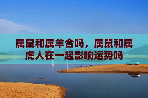 属鼠和属羊合吗，属鼠和属虎人在一起影响运势吗