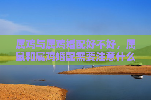 属鸡与属鸡婚配好不好，属鼠和属鸡婚配需要注意什么
