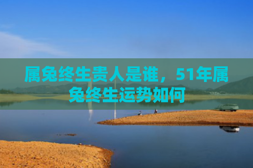 属兔终生贵人是谁，51年属兔终生运势如何