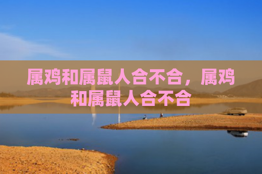 属鸡和属鼠人合不合，属鸡和属鼠人合不合