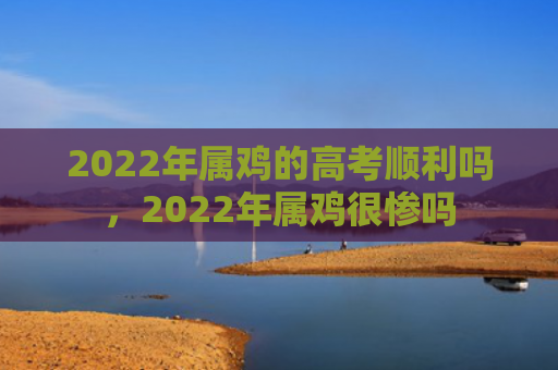 2022年属鸡的高考顺利吗，2022年属鸡很惨吗