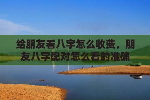 给朋友看八字怎么收费，朋友八字配对怎么看的准确