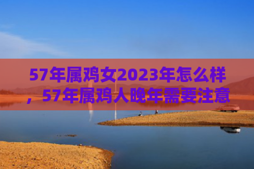 57年属鸡女2023年怎么样，57年属鸡人晚年需要注意什么