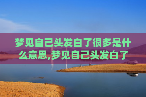 梦见自己头发白了很多是什么意思,梦见自己头发白了很多的征兆好不好(梦见自己头发白了还掉了好多)