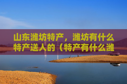 山东潍坊特产，潍坊有什么特产送人的（特产有什么潍坊）