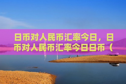 日币对人民币汇率今日，日币对人民币汇率今日日币（人民币汇率今日）
