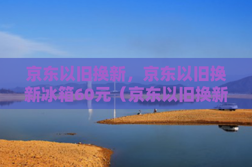 京东以旧换新，京东以旧换新冰箱60元（京东以旧换新冰箱）