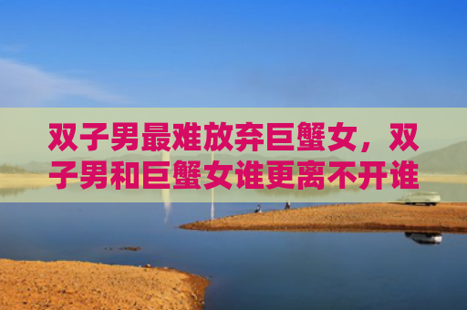 双子男最难放弃巨蟹女，双子男和巨蟹女谁更离不开谁（巨蟹女双子男最难）