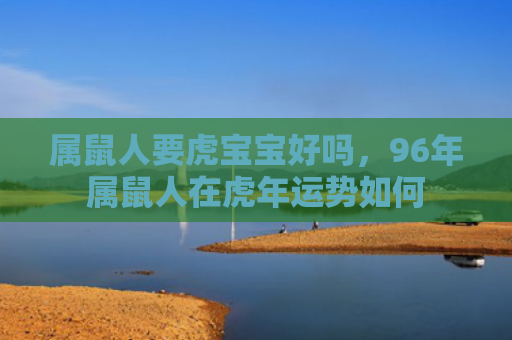 属鼠人要虎宝宝好吗，96年属鼠人在虎年运势如何