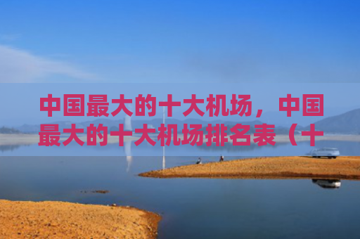 中国最大的十大机场，中国最大的十大机场排名表（十大中国最大机场）