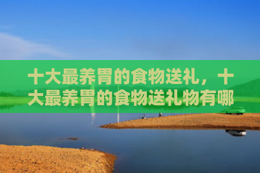 十大最养胃的食物送礼，十大最养胃的食物送礼物有哪些（十大食物养胃）