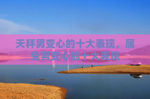 天秤男变心的十大表现，属兔男变心的十大表现