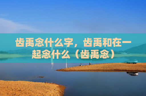 齿禹念什么字，齿禹和在一起念什么（齿禹念）
