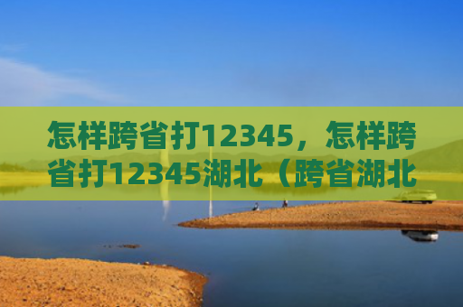 怎样跨省打12345，怎样跨省打12345湖北（跨省湖北）