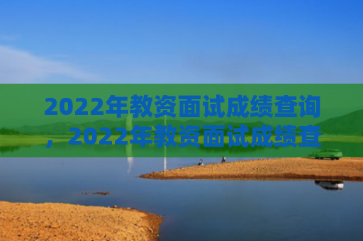 2022年教资面试成绩查询，2022年教资面试成绩查询时间下半年（下半年成绩查询面试）