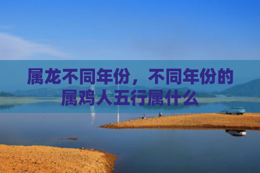 属龙不同年份，不同年份的属鸡人五行属什么