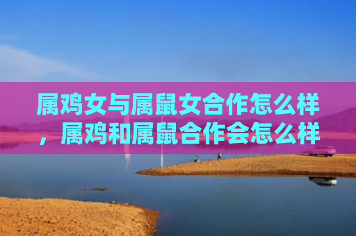 属鸡女与属鼠女合作怎么样，属鸡和属鼠合作会怎么样