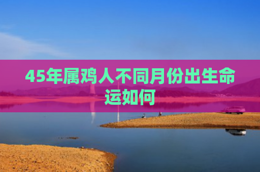 45年属鸡人不同月份出生命运如何