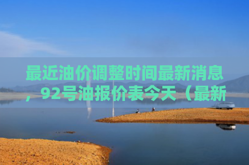 最近油价调整时间最新消息，92号油报价表今天（最新消息油价调整）